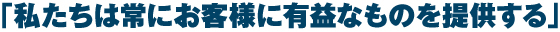 「私たちは常にお客様に有益なものを提供する」