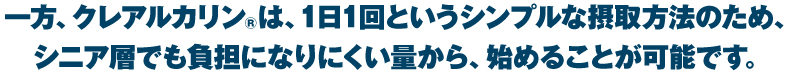 一方、クレアルカリン®は、1日1回というシンプルな摂取方法のため、シニア層でも負担になりにくい量から、始めることが可能です。